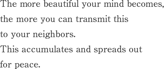 Once your mind becomes beautiful, this beauty, of the mind, transmits to people around you.Accumulation of this cycle spreads and brings peace to the world.